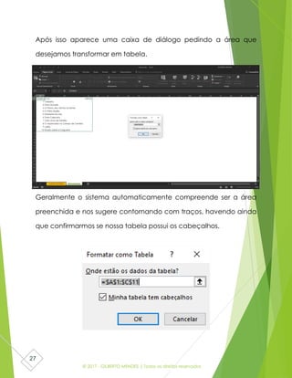 © 2017 - GILBERTO MENDES | Todos os direitos reservados
27
Após isso aparece uma caixa de diálogo pedindo a área que
desejamos transformar em tabela.
Geralmente o sistema automaticamente compreende ser a área
preenchida e nos sugere contornando com traços, havendo ainda
que confirmarmos se nossa tabela possui os cabeçalhos.
 