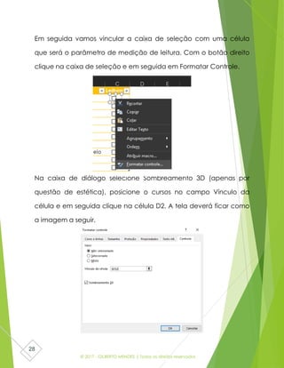 © 2017 - GILBERTO MENDES | Todos os direitos reservados
28
Em seguida vamos vincular a caixa de seleção com uma célula
que será o parâmetro de medição de leitura. Com o botão direito
clique na caixa de seleção e em seguida em Formatar Controle.
Na caixa de diálogo selecione Sombreamento 3D (apenas por
questão de estética), posicione o cursos no campo Vínculo da
célula e em seguida clique na célula D2. A tela deverá ficar como
a imagem a seguir.
 