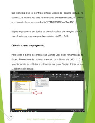 © 2017 - GILBERTO MENDES | Todos os direitos reservados
29
Isso significa que o controle estará vindulado àquela célula, no
caso D2, e toda a vez que for marcado ou desmarcado, na célula
em questão teremos o resultado "VERDADEIRO" ou "FALSO".
Repita o processo em todas as demais caixas de seleção até C11
vinculando com suas respectivas células de D3 a D11.
Criando a barra de progressão.
Para criar a barra de progressão vamos usar duas ferramentas do
Excel. Primeiramente vamos mesclar as células de A12 a C12,
selecionando as células e clicando na guia Página Inicial e em
Mesclar e centralizar.
 