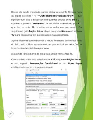 © 2017 - GILBERTO MENDES | Todos os direitos reservados
30
Dentro da célula mesclada vamos digitar a seguinte fórmula (sem
as aspas externas " "): "=CONT.SE(D2:D11;"verdadeiro")/A11" que
significa dizer que o Excel contará quantas células entre D2 e D11
contém a palavra "verdadeiro", e vai dividir o resultado por A11
que tem o valor 10, transformando assim em percentual. Em
seguida na guia Página Inicial clique no grupo Número no símbolo
"%" para transformar em porcentagem nosso resultado.
Agora toda vez que selecionar a leitura finalizada de um dos livros
da lista, esta célula apresentará um percentual em relação ao
total do objetivo de leitura proposto.
Mas ainda falta a barra de progresso. Então vamos fazê-la.
Com a célula mesclada selecionada, A12, clique em Página Inicial,
e em seguida Formatação Condicional e em Nova Regra
configurando como a imagem a seguir:
 