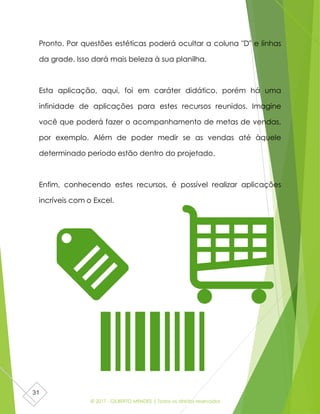 © 2017 - GILBERTO MENDES | Todos os direitos reservados
31
Pronto. Por questões estéticas poderá ocultar a coluna "D" e linhas
da grade. Isso dará mais beleza à sua planilha.
Esta aplicação, aqui, foi em caráter didático, porém há uma
infinidade de aplicações para estes recursos reunidos. Imagine
você que poderá fazer o acompanhamento de metas de vendas,
por exemplo. Além de poder medir se as vendas até àquele
determinado período estão dentro do projetado.
Enfim, conhecendo estes recursos, é possível realizar aplicações
incríveis com o Excel.
 