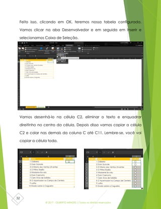 © 2017 - GILBERTO MENDES | Todos os direitos reservados
32
Feito isso, clicando em OK, teremos nossa tabela configurada.
Vamos clicar na aba Desenvolvedor e em seguida em Inserir e
selecionamos Caixa de Seleção.
Vamos desenhá-lo na célula C2, eliminar o texto e enquadrar
direitinho no centro da célula. Depois disso vamos copiar a célula
C2 e colar nas demais da coluna C até C11. Lembre-se, você vai
copiar a célula toda.
 