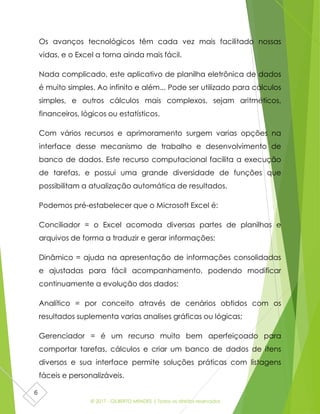 © 2017 - GILBERTO MENDES | Todos os direitos reservados
6
Os avanços tecnológicos têm cada vez mais facilitado nossas
vidas, e o Excel a torna ainda mais fácil.
Nada complicado, este aplicativo de planilha eletrônica de dados
é muito simples. Ao infinito e além... Pode ser utilizado para cálculos
simples, e outros cálculos mais complexos, sejam aritméticos,
financeiros, lógicos ou estatísticos.
Com vários recursos e aprimoramento surgem varias opções na
interface desse mecanismo de trabalho e desenvolvimento de
banco de dados. Este recurso computacional facilita a execução
de tarefas, e possui uma grande diversidade de funções que
possibilitam a atualização automática de resultados.
Podemos pré-estabelecer que o Microsoft Excel é:
Conciliador = o Excel acomoda diversas partes de planilhas e
arquivos de forma a traduzir e gerar informações;
Dinâmico = ajuda na apresentação de informações consolidadas
e ajustadas para fácil acompanhamento, podendo modificar
continuamente a evolução dos dados;
Analítico = por conceito através de cenários obtidos com os
resultados suplementa varias analises gráficas ou lógicas;
Gerenciador = é um recurso muito bem aperfeiçoado para
comportar tarefas, cálculos e criar um banco de dados de itens
diversos e sua interface permite soluções práticas com listagens
fáceis e personalizáveis.
 