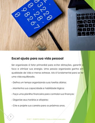 © 2017 - GILBERTO MENDES | Todos os direitos reservados
7
Excel ajuda para sua vida pessoal
Ser organizado é fator primordial para evitar distrações, garantir o
foco e otimizar sua energia. Uma pessoa organizada ganha em
qualidade de vida e menos estresse. Isto é fundamental para se ter
uma vida equilibrada.
- Defina um tempo organizando suas tarefas diárias;
- Mantenha sua capacidade e habilidade lógica;
- Faça uma planilha financeira para controlar sua finanças;
- Organize seus horários e afazeres;
- Crie e projete sua carreira para os próximos anos.
 