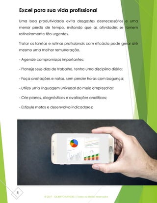© 2017 - GILBERTO MENDES | Todos os direitos reservados
8
Excel para sua vida profissional
Uma boa produtividade evita desgastes desnecessários e uma
menor perda de tempo, evitando que as atividades se tornem
rotineiramente tão urgentes.
Tratar as tarefas e rotinas profissionais com eficácia pode gerar até
mesmo uma melhor remuneração.
- Agende compromissos importantes;
- Planeje seus dias de trabalho, tenha uma disciplina diária;
- Faça anotações e notas, sem perder horas com bagunça;
- Utilize uma linguagem universal do meio empresarial;
- Crie planos, diagnósticos e avaliações analíticas;
- Estipule metas e desenvolva indicadores;
- Diminui custos, pois planilhas eletronicas são portáteis;
- Melhor sistema de gerenciamento de dados e clientes.
 