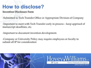 How to disclose?
Invention Disclosure Form
-Submitted to Tech Transfer Office or Appropriate Division of Company
-Important to meet with Tech Transfer early in process – keep apprised of
manuscript deadlines, etc.
-Important to document invention development.
-Company or University Policy may require employees or faculty to
submit all IP for consideration
 