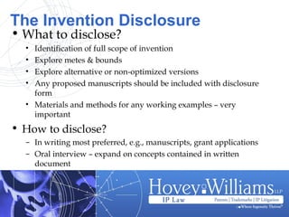The Invention Disclosure
• What to disclose?
• Identification of full scope of invention
• Explore metes & bounds
• Explore alternative or non-optimized versions
• Any proposed manuscripts should be included with disclosure
form
• Materials and methods for any working examples – very
important
• How to disclose?
– In writing most preferred, e.g., manuscripts, grant applications
– Oral interview – expand on concepts contained in written
document
 
