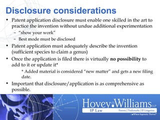 Disclosure considerations
• Patent application disclosure must enable one skilled in the art to
practice the invention without undue additional experimentation
– “show your work”
– Best mode must be disclosed
• Patent application must adequately describe the invention
(sufficient species to claim a genus)
• Once the application is filed there is virtually no possibility to
add to it or update it*
* Added material is considered “new matter” and gets a new filing
date.
• Important that disclosure/application is as comprehensive as
possible.
 