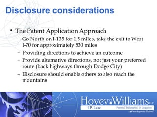 • The Patent Application Approach
– Go North on I-135 for 1.5 miles, take the exit to West
I-70 for approximately 530 miles
– Providing directions to achieve an outcome
– Provide alternative directions, not just your preferred
route (back highways through Dodge City)
– Disclosure should enable others to also reach the
mountains
Disclosure considerations
 