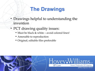 The Drawings
• Drawings helpful to understanding the
invention
• PCT drawing quality issues:
• Must be black & white – avoid colored lines!
• Amenable to reproduction
• Original, editable files preferable
 