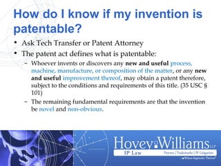 How do I know if my invention is
patentable?
• Ask Tech Transfer or Patent Attorney
• The patent act defines what is patentable:
– Whoever invents or discovers any new and useful process,
machine, manufacture, or composition of the matter, or any new
and useful improvement thereof, may obtain a patent therefore,
subject to the conditions and requirements of this title. (35 USC §
101)
– The remaining fundamental requirements are that the invention
be novel and non-obvious.
 