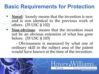 Basic Requirements for Protection
• Novel: loosely means that the invention is new
and is non identical to the previous work of
others. (35 USC § 102)
• Non-obvious: means that the invention must
not be an obvious extension of what has gone
before. (35 USC § 103)
- Obviousness is measured by what one of
ordinary skill in the subject area of the patent
would have known at the time of the invention.
 