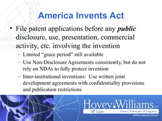 America Invents Act
• File patent applications before any public
disclosure, use, presentation, commercial
activity, etc. involving the invention
– Limited “grace period” still available
– Use Non-Disclosure Agreements consistently, but do not
rely on NDAs to fully protect invention
– Inter-institutional inventions: Use written joint
development agreements with confidentiality provisions
and publication restrictions
 