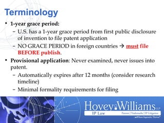 Terminology
• 1-year grace period:
– U.S. has a 1-year grace period from first public disclosure
of invention to file patent application
– NO GRACE PERIOD in foreign countries  must file
BEFORE publish.
• Provisional application: Never examined, never issues into
patent.
– Automatically expires after 12 months (consider research
timeline)
– Minimal formality requirements for filing
 