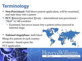 Terminology
• Non-Provisional: Full blown patent application, will be examined,
and may issue into a patent
• PCT: Patent Cooperation Treaty – international non-provisional –
“filed” in 148 countries
– Examined, but never issues into a patent unless proceed to
national stage.
• National stage/phase: individual
filings for patents in each country
of interest – based upon the
PCT application.
 