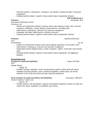 - Instructed students in whole-group, small-group, and individual settings and aided in classroom
management
- Employed positive behavior supports to help students reduce inappropriate behaviors
Ruth Daugherty pg. 2
Practicum January-May 2014
East Jackson Elementary School
Commerce, Ga
- Created and implemented individual and group lesson plans targeting number, letter, and word
recognition, self-feeding, sharing, following simple directions, and safety skills.
- Aided teacher in whole-group instruction and classroom management
- Cooperated with fellow student teacher in planning instruction
- Employed positive behavior supports to help students reduce inappropriate behaviors
Practicum September-December
2013
Ila Elementary Ila, Ga
- Created and implemented individual lesson plans targeting augmented communication skills
- Aided teacher in whole-group instruction and classroom management
- Implemented lessons targeting literacy, number recognition, addition, social skills, and functional
skills
- Employed positive behavior supports to help students reduce inappropriate and aggressive
behaviors
Related Experience
Caregiver for adults with disabilities August 2013-April
2015
Georgia Options
Bogart, Ga
- Provided necessary behavioral, social, and educational supports to allow adults with various
disabilities (including blindness, autism, intellectual disabilities, cerebral palsy, and anxiety
disorders) to live in their own homes and have typical life experiences.
Camp counselor for adults and children with disabilities June-August, 2008-2013
Clemson University Outdoor Lab
Clemson, SC
- Provided personal care and behavior supports and facilitated recreational activities for adults and
children with various disabilities in a residential camp setting.
 