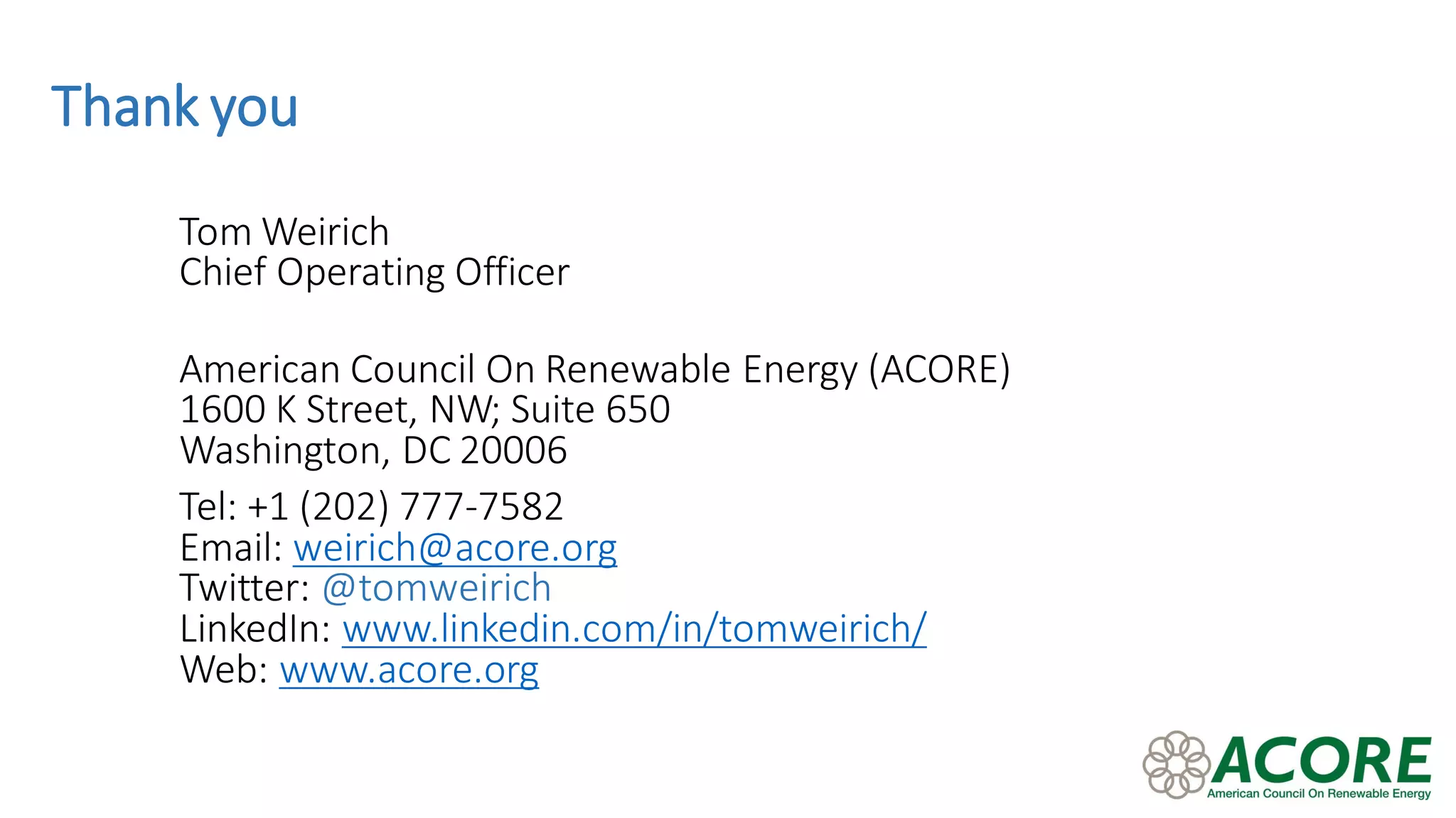 Thank you
Tom Weirich
Chief Operating Officer
American Council On Renewable Energy (ACORE)
1600 K Street, NW; Suite 650
Washington, DC 20006
Tel: +1 (202) 777-7582
Email: weirich@acore.org
Twitter: @tomweirich
LinkedIn: www.linkedin.com/in/tomweirich/
Web: www.acore.org
 