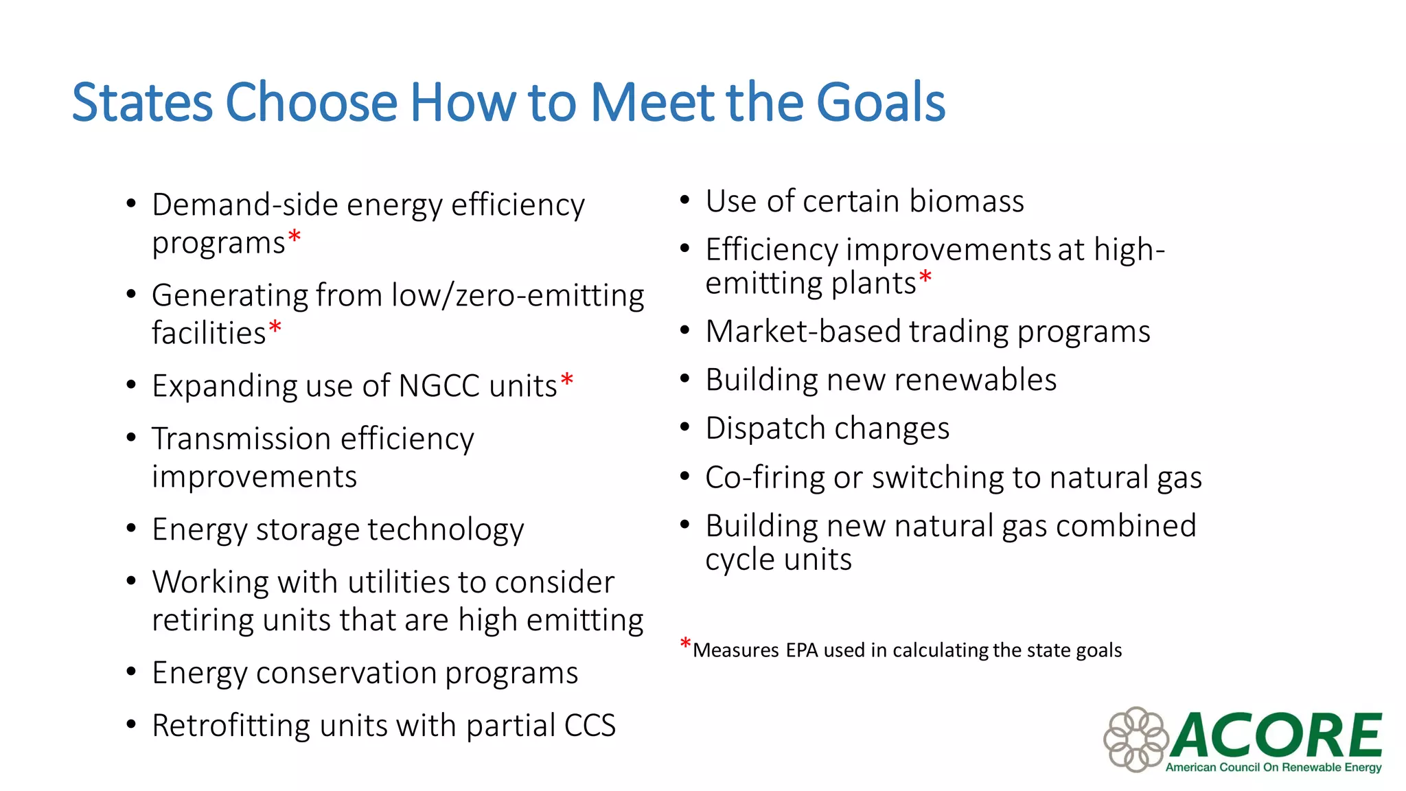 States Choose How to Meet the Goals
• Use of certain biomass
• Efficiency improvementsat high-
emitting plants*
• Market-based trading programs
• Building new renewables
• Dispatch changes
• Co-firing or switching to natural gas
• Building new natural gas combined
cycle units
*Measures EPA used in calculating the state goals
• Demand-side energy efficiency
programs*
• Generating from low/zero-emitting
facilities*
• Expanding use of NGCC units*
• Transmission efficiency
improvements
• Energy storage technology
• Working with utilities to consider
retiring units that are high emitting
• Energy conservation programs
• Retrofitting units with partial CCS
 