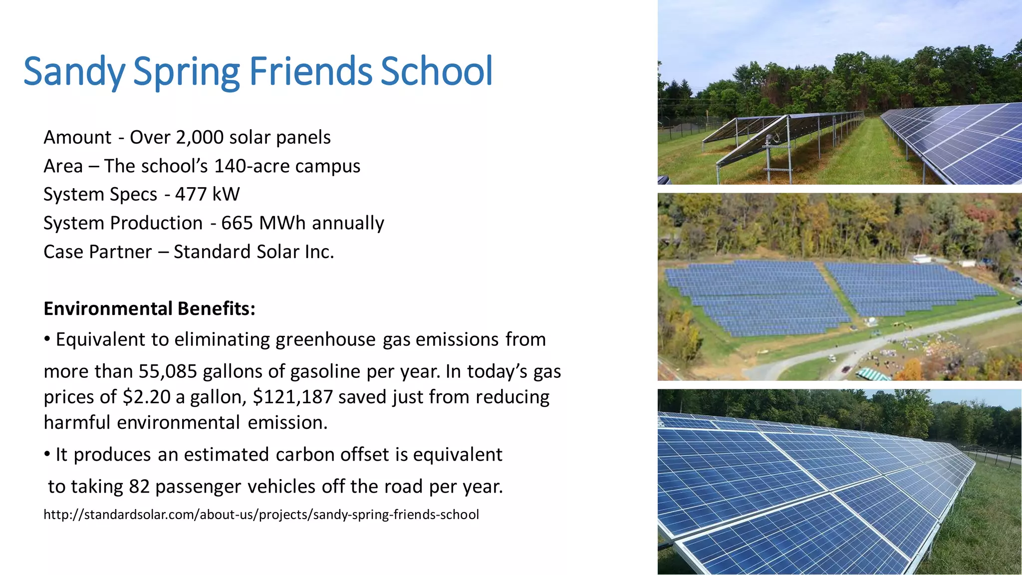 Amount - Over 2,000 solar panels
Area – The school’s 140-acre campus
System Specs - 477 kW
System Production - 665 MWh annually
Case Partner – Standard Solar Inc.
Environmental Benefits:
• Equivalent to eliminating greenhouse gas emissions from
more than 55,085 gallons of gasoline per year. In today’s gas
prices of $2.20 a gallon, $121,187 saved just from reducing
harmful environmental emission.
• It produces an estimated carbon offset is equivalent
to taking 82 passenger vehicles off the road per year.
http://standardsolar.com/about-us/projects/sandy-spring-friends-school
Sandy Spring Friends School
 