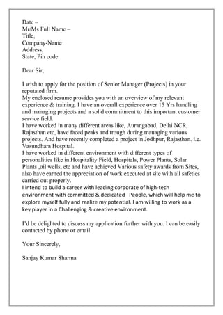 Date –
Mr/Ms Full Name –
Title,
Company-Name
Address,
State, Pin code.
Dear Sir,
I wish to apply for the position of Senior Manager (Projects) in your
reputated firm.
My enclosed resume provides you with an overview of my relevant
experience & training. I have an overall experience over 15 Yrs handling
and managing projects and a solid commitment to this important customer
service field.
I have worked in many different areas like, Aurangabad, Delhi NCR,
Rajasthan etc, have faced peaks and trough during managing various
projects. And have recently completed a project in Jodhpur, Rajasthan. i.e.
Vasundhara Hospital.
I have worked in different environment with different types of
personalities like in Hospitality Field, Hospitals, Power Plants, Solar
Plants ,oil wells, etc and have achieved Various safety awards from Sites,
also have earned the appreciation of work executed at site with all safeties
carried out properly.
I intend to build a career with leading corporate of high-tech
environment with committed & dedicated People, which will help me to
explore myself fully and realize my potential. I am willing to work as a
key player in a Challenging & creative environment.
I’d be delighted to discuss my application further with you. I can be easily
contacted by phone or email.
Your Sincerely,
Sanjay Kumar Sharma
 