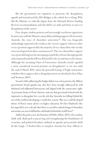 Education policy: from bipartisan promises to radical agendas 231
But the government was impatient to prosecute the deregulation
agenda and instead used the 2014 Budget as the vehicle for so doing. Why
did the Minister so radically depart from the Demand Driven Funding
Review’s recommendations and why did he act with such haste to move to
deregulation of the sector?
First, despite student protests and increasingly vociferous opposition
byuniversitystaff,theMinisterenjoyedtheunfailingsupportofUniversities
Australia ‘the voice of Australia’s universities’5
. This was frequently
misleadingly reported in the media as the ‘sector’s support’ when in reality
it was a position supported by the majority of vice-chancellors who on this
issue stood apart from their constituencies6
. The vice-chancellors’ support
was a powerful impetus for attempting to push the reforms through quickly
and continued until the bill was defeated for the second time in the Senate.
Although the incoming Chair of Universities Australia clearly signaled
a more considered sectoral position on deregulation7
it was not until
the end of March 2015, when the powerful Group of Eight universities
withdrew their support, that a changed position was absolutely clear (Hare
and Trounsen 2015).
Second, while addressing the budget deficit was a clear priority, the Abbott
government’s broad agenda may also have been strongly influenced by well
informed and influential bureaucrats and aligned with the conservative right.
A persistent theme in Pyne’s rhetoric, and one that goes hand in hand with the
imperative to deregulate fees, was the risk that Australia was falling behind the
rest of the world in developing a ‘world class system.’ This was a well-developed
theme of Pyne’s senior adviser on higher education, Dr Don Markwell, who
has argued for over a decade that ‘there is a need for radical change if Australian
universities are not to fall further and further behind the world’s best’8
.
Add to the policy mix, the Institute of Public Affairs (IPA) a free market
think tank ‘dedicated to preserving and strengthening the foundations of
economic and political freedom’, outlined an agenda, provocatively titled
Be like Gough: 75 Radical Ideas to transform Australia for Tony Abbott to
 