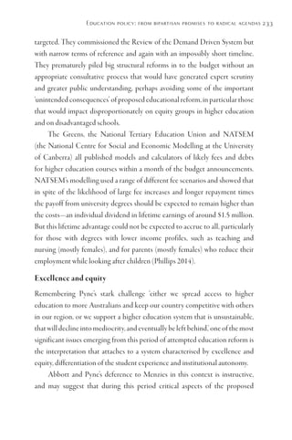 Education policy: from bipartisan promises to radical agendas 233
targeted. They commissioned the Review of the Demand Driven System but
with narrow terms of reference and again with an impossibly short timeline.
They prematurely piled big structural reforms in to the budget without an
appropriate consultative process that would have generated expert scrutiny
and greater public understanding, perhaps avoiding some of the important
‘unintended consequences’ of proposed educational reform, in particular those
that would impact disproportionately on equity groups in higher education
and on disadvantaged schools.
The Greens, the National Tertiary Education Union and NATSEM
(the National Centre for Social and Economic Modelling at the University
of Canberra) all published models and calculators of likely fees and debts
for higher education courses within a month of the budget announcements.
NATSEM’s modelling used a range of different fee scenarios and showed that
in spite of the likelihood of large fee increases and longer repayment times
the payoff from university degrees should be expected to remain higher than
the costs—an individual dividend in lifetime earnings of around $1.5 million.
But this lifetime advantage could not be expected to accrue to all, particularly
for those with degrees with lower income profiles, such as teaching and
nursing (mostly females), and for parents (mostly females) who reduce their
employment while looking after children (Phillips 2014).
Excellence and equity
Remembering Pyne’s stark challenge ‘either we spread access to higher
education to more Australians and keep our country competitive with others
in our region, or we support a higher education system that is unsustainable,
that will decline into mediocrity, and eventually be left behind,’ one of the most
significant issues emerging from this period of attempted education reform is
the interpretation that attaches to a system characterised by excellence and
equity, differentiation of the student experience and institutional autonomy.
Abbott and Pyne’s deference to Menzies in this context is instructive,
and may suggest that during this period critical aspects of the proposed
 