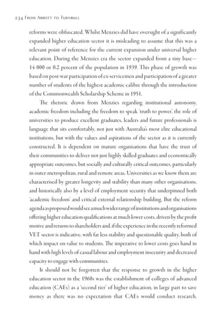 234 From Abbott to Turnbull
reforms were obfuscated. Whilst Menzies did have oversight of a significantly
expanded higher education sector it is misleading to assume that this was a
relevant point of reference for the current expansion under universal higher
education. During the Menzies era the sector expanded from a tiny base—
14 000 or 0.2 percent of the population in 1939. This phase of growth was
based on post-war participation of ex-servicemen and participation of a greater
number of students of the highest academic calibre through the introduction
of the Commonwealth Scholarship Scheme in 1951.
The rhetoric drawn from Menzies regarding institutional autonomy,
academic freedom including the freedom to speak ‘truth to power’, the role of
universities to produce excellent graduates, leaders and future professionals is
language that sits comfortably, not just with Australia’s most elite educational
institutions, but with the values and aspirations of the sector as it is currently
constructed. It is dependent on mature organisations that have the trust of
their communities to deliver not just highly skilled graduates and economically
appropriate outcomes, but socially and culturally critical outcomes, particularly
in outer-metropolitan, rural and remote areas. Universities as we know them are
characterised by greater longevity and stability than many other organisations,
and historically also by a level of employment security that underpinned both
‘academic freedom’ and critical external relationship building. But the reform
agendaasproposedwouldseeamuchwiderrangeofinstitutionsandorganisations
offering higher education qualifications at much lower costs, driven by the profit
motiveandreturnstoshareholdersand,iftheexperienceintherecentlyreformed
VET sector is indicative, with far less stability and questionable quality, both of
which impact on value to students. The imperative to lower costs goes hand in
hand with high levels of casual labour and employment insecurity and decreased
capacity to engage with communities.
It should not be forgotten that the response to growth in the higher
education sector in the 1960s was the establishment of colleges of advanced
education (CAEs) as a ‘second tier’ of higher education, in large part to save
money as there was no expectation that CAEs would conduct research.
 