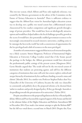 Education policy: from bipartisan promises to radical agendas 235
This two-tier system, which Abbott and Pyne only implicitly reference, was
created by the Menzies government on the advice of the Committee on the
Future of Tertiary Education in Australia9
. There is sufficient evidence to
suggest that the Abbott-Pyne vision for Australian higher education system
was to develop, not a public two tiered system but a differentiated system
characterised by free market competition and significant growth through a
range of private providers. This would have been an ideologically attractive
option and would have helped address the fiscal challenges posed by growth in
the sector. It would have also potentially enabled government resources to be
increasingly concentrated in research intensive universities, enabling some to
be ‘amongst the best in the world’ but with a constriction of opportunities for
the less privileged and a shift of resources to the more privileged.
Anumberofcommentatorssuggestedthatincreasedstructuralinequality
was a likely scenario. Simon Marginson, Professor of International Higher
Education at University College London noted that if the Senate passed
the package in the budget, the Abbott government would have destroyed
the predominantly public settings of the present system (Marginson 2014).
Gavin Moodie argued that ‘The result will not be the two-tiered system of
institutions that students are protesting against, and still less the different
categories of institutions that some still seek, but a more explicit, ordered and
steeper hierarchy of institutions by fees and hence funding, research, status and
elitism’ (Moodie 2014). In a similar vein, Professor Stephen Parker, then Vice
Chancellor of the University of Canberra, became the only vice chancellor
to consistently and publicly decry the proposed reforms as he deemed them
‘unfair to students and poorly designed policy. If they go through, Australia is
sleepwalking towards the privatisation of its universities’ (Parker 2014).
Despiteamendmentstotheproposedlegislationinthefaceofheatedpublic
debateAbbottandPynefracturedtherequiredsupportoftheSenateandthisled
to the ultimate failure of the Higher Education and Reform Amendment Bill
in December 2014. Pyne made a last minute attempt to split the Reform Bill10
but the bill was voted down a second time in March 2015. Despite this, Pyne
 