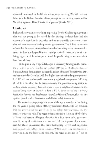 236 From Abbott to Turnbull
remained committed to the bill and was reported as saying ‘We will therefore
bring back the higher education reform package for the Parliament to consider.
We will not give up. This reform is too important’ (Clarke 2015).
Conclusion
Perhaps there was an overarching imperative for the Coalition government
that was not going to be served by the existing evidence-base and the
success of a significantly expanded and more equitable education system
that had been overseen by the previous government. The failure to pass the
reforms has, however, provided much needed breathing space to ensure that
Australia does not sleepwalk into a tiered, privatised system, at least without
being cognisant of the consequences and the public being more aware of the
benefits and risks.
For the public any proposed changes to university funding on the part of
the Coalition are now seen through the lens of Pyne’s failed reforms. The new
Minister,SimonBirmingham,instigateda‘reviewofreviews’from1998to2014
and announced in October 2015 that ‘higher education funding arrangements
for 2016 will not be changed from currently legislated arrangements’ (Keaney
2016). It is not clear that he has abandoned the proposed deregulation of
undergraduate university fees and there is now a heightened interest in the
accumulating costs of unpaid student debt. A consultation paper Driving
Innovation, Fairness and Excellence in Australian Higher Education, that sets out
options for reform has been made available for public comment.
The consultation paper poses many of the questions that arose during
the two years of policy debate of the Pyne reforms. It is hard to say, however,
that the government has gone back to the policy drawing board, and the
available evidence base. The paper remains silent on the issue of whether a
differentiated system of higher education is in fact intended to generate a
new hierarchy of institutions with unchartered consequences for students
and for those universities that have historically served and supported
academically less well-prepared students. While employing the rhetoric of
innovation and the knowledge economy the paper continues to focus on
 