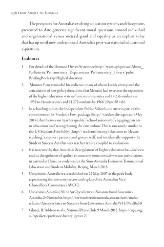 238 From Abbott to Turnbull
The prospects for Australia’s evolving education systems and the options
presented to date generate significant moral questions around individual
and organisational versus societal good and equality as an explicit value
that has up until now underpinned Australia’s post-war national educational
aspirations.
Endnotes
1	 For details of the Demand Driven System see http://www.aph.gov.au/About_
Parliament/Parliamentary_Departments/Parliamentary_Library/pubs/
BriefingBook44p/HigherEducation
2	 Minister Pyne reminded his audience, many of whom keenly anticipated the
articulation of new policy directions, that Menzies had overseen the expansion
of the higher education system from ‘six universities and 14 236 students in
1939 to 16 universities and 91 272 students by 1966’ (Pyne 2014b).
3	 In schooling policy the Independent Public Schools initiative is part of the
commonwealth’s ‘Students First’ package (http://studentsfirst.gov.au) (May
2014) that focuses on ‘teacher quality’, ‘school autonomy’, ‘engaging parents
in education’ and ‘strengthening the curriculum’. This is uncannily similar to
the US StudentsFirst lobby (http://studentsfirst.org) that aims to ‘elevate
teaching’, ‘empower parents’, and ‘govern well’, and incidentally supports the
Student Success Act that sees teacher tenure coupled to evaluation.
4	 It is noteworthy that Australia’s ‘deregulation’ of higher education has also been
read as deregulation of quality assurance in some critical overseas jurisdictions,
in particular China, as evidenced at the Sino-Australia Forum on Transnational
Education and Student Mobility, Beijing, March 2015.
5	 Universities Australia was established on 22 May 2007 as the peak body
representing the university sector and replaced the Australian Vice-
Chancellors’ Committee (AVCC).
6	 UniversitiesAustralia(2014)AnOpenLettertoSenatorsfromUniversities
Australia,24November,https://www.universitiesaustralia.edu.au/news/media-
releases/An-open-letter-to-Senators-from-Universities-Australia#.V1UP0cdBnbB.
7	 Glover, B. ‘Address to the National Press Club, 9 March 2015, https://npc.org.
au/speakers/professor-barney-glover-2/
 