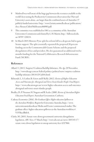Education policy: from bipartisan promises to radical agendas239
8	 Markwell was well aware of the huge gap between the resources available to the
world’s best noting the Productivity Commission observation that ‘Harvard
University’s assets alone…are larger than the combined assets of Australia’s 37
publicly funded universities’ http://www2.trinity.unimelb.edu.au/publications/
docs/RotaryClubofMelbourne060903.pdf.
9	 This committee was established in 1961 as a committee of the Australian
Universities Commission and chaired by L. H. Martin, http://hdl.voced.edu.
au/10707/228215.
10	 In March 2015 Minister Pyne split his reform bill in a desperate bid to gain
Senate support. The split essentially separated the proposed 20 percent
funding cut in the Commonwealth Grants Scheme and the proposed
deregulation of fees and providers. He also guaranteed an additional twelve
months funding for the National Collaborative Research Infrastructure
Fund (NCRIS).
References
Allard, T. (2013). Surprise! Coalition Backflip Infuriates, The Age, 29 November,
http://www.theage.com.au/federal-politics/political-news/surprise-coalition-
backflip-infuriates-20131129-2yh9o.html.
Behrendt, L., S. Larkin, R. Griew and P. Kelly (2012). Review of Higher Education
Access and Outcomes for Aboriginal and Torres Strait Islander People: Final Report,
https://www.education.gov.au/review-higher-education-access-and-outcomes-
aboriginal-and-torres-strait-islander-people.
Bradley, D., P. Noonan, H. Nugent and B. Scales (2008). Review of Australian Higher
Education Final Report, Australian Government, Canberra.
Cadence Economics (2016). The Graduate Effect: Higher education Spillovers to
the Australian Workforce, Report for Universities Australia, https://www.
universitiesaustralia.edu.au/Media-and-Events/commissioned-studies/The-
graduate-effect--higher-education-spillovers-to-the-Australian-workforce#.
V1VRucdBnbA.
Clarke, M. (2015). Senate votes down government’s university deregulation
legislation, ABC News, 17 March, http://www.abc.net.au/news/2015-03-17/
senate-votes-down-legislation-to-uncap-university-fees/6327066.
 