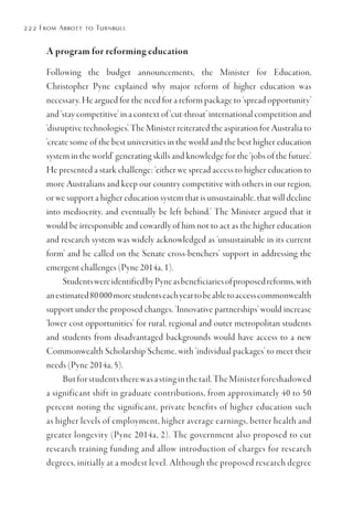 222 From Abbott to Turnbull
A program for reforming education
Following the budget announcements, the Minister for Education,
Christopher Pyne explained why major reform of higher education was
necessary. He argued for the need for a reform package to ‘spread opportunity’
and ‘stay competitive’ in a context of ‘cut-throat’ international competition and
‘disruptive technologies’. The Minister reiterated the aspiration for Australia to
‘create some of the best universities in the world and the best higher education
system in the world’ generating skills and knowledge for the ‘jobs of the future’.
He presented a stark challenge: ‘either we spread access to higher education to
more Australians and keep our country competitive with others in our region,
or we support a higher education system that is unsustainable, that will decline
into mediocrity, and eventually be left behind.’ The Minister argued that it
would be irresponsible and cowardly of him not to act as the higher education
and research system was widely acknowledged as ‘unsustainable in its current
form’ and he called on the Senate cross-benchers’ support in addressing the
emergent challenges (Pyne 2014a, 1).
StudentswereidentifiedbyPyneasbeneficiariesofproposedreforms,with
anestimated80000morestudentseachyeartobeabletoaccesscommonwealth
support under the proposed changes. ‘Innovative partnerships’ would increase
‘lower cost opportunities’ for rural, regional and outer metropolitan students
and students from disadvantaged backgrounds would have access to a new
Commonwealth Scholarship Scheme, with ‘individual packages’ to meet their
needs (Pyne 2014a, 5).
Butforstudentstherewasastinginthetail.TheMinisterforeshadowed
a significant shift in graduate contributions, from approximately 40 to 50
percent noting the significant, private benefits of higher education such
as higher levels of employment, higher average earnings, better health and
greater longevity (Pyne 2014a, 2). The government also proposed to cut
research training funding and allow introduction of charges for research
degrees, initially at a modest level. Although the proposed research degree
 