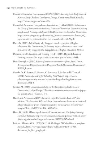 240 From Abbott to Turnbull
Council of Australian Governments (COAG) (2009). Investing in the EarlyYears—A
National Early Childhood Development Strategy, Commonwealth of Australia,
https://www.coag.gov.au/node/205.
Council of Australian Postgraduate Associations (CAPA) (2008). Submission to
the House of Representatives Industry, Science and Innovation Committee Inquiry
into Research Training and Research Workforce Issues in Australian Universities,
http://www.aph.gov.au/parliamentary_business/committees/house_of_
representatives_committees?url=isi/research/subs/sub90.pdf.
Davis, G. (2015). Glyn Davis: why I support the deregulation of higher
education, The Conversation, 28 January, https://theconversation.com/
glyn-davis-why-i-support-the-deregulation-of-higher-education-367666.
Department of Education and Training (DET) (2015). Higher Education
Funding in Australia, https://docs.education.gov.au/node/38481.
Dow, Kwong Lee (2011). Review of student income support reforms, http://www.
deewr.gov.au/HigherEducation/Programs/YouthAllowance/Documents/
RSISR_Report.
Gonski, D., K. Boston, K. Greiner, C. Lawrence, B. Scales and P. Tannock
(2011). Review of Funding for Schooling Final Report, https://docs.
education.gov.au/documents/review-funding-schooling-final-report-
december-2011-0.
Grattan, M. (2013). University cuts help pay for Gonski school reforms, The
Conversation, 13 April, https://theconversation.com/university-cuts-help-pay-
for-gonski-school-reforms-13471.
Hare, J. and A. Trounson (2015). Group of Eight Universities Turn on Pyne’s
reforms, The Australian, 31 March, http://www.theaustralian.com.au/national-
affairs/education/group-of-eight-universities-turn-on-pynes-reforms/news-
story/ad5b3a1a2bd3232961df0e140d74674e.
Hurst, D. (2013). Abbott signals hands-off approach to unis, The Sydney Morning
Herald, 28 February, http://www.smh.com.au/federal-politics/political-news/
abbott-signals-handsoff-approach-to-unis-20130228-2f7iw.html.
Institute of Public Affairs (IPA) (2012). Be like Gough: 75 Radical Ideas to transform
Australia, http://www.ipa.org.au/library/publication/1345447840_
document_be_like_gough.pdf.
 