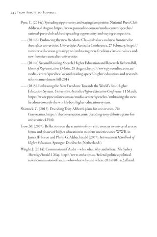 242 From Abbott to Turnbull
Pyne, C. (2014a). Spreading opportunity and staying competitive, National Press Club
Address, 6 August, https://www.pyneonline.com.au/media-centre/speeches/
national-press-club-address-spreading-opportunity-and-staying-competitive.
—— (2014b). Embracing the new freedom: Classical values and new frontiers for
Australia’s universities, Universities Australia Conference, 27 February, https://
ministers.education.gov.au/pyne/embracing-new-freedom-classical-values-and-
new-frontiers-australias-universities
—— (2014c) Second Reading Speech, Higher Education and Research Reform Bill,
House of Representatives Debates, 28 August, https://www.pyneonline.com.au/
media-centre/speeches/second-reading-speech-higher-education-and-research-
reform-amendment-bill-2014
—— (2015). Embracing the New Freedom: Towards the World’s Best Higher
Education System, Universities Australia Higher Education Conference, 11 March,
https://www.pyneonline.com.au/media-centre/speeches/embracing-the-new-
freedom-towards-the-worlds-best-higher-education-system.
Sharrock, G. (2013). Decoding Tony Abbott’s plans for universities, The
Conversation, https://theconversation.com/decoding-tony-abbotts-plans-for-
universities-12540.
Trow, M. (2007). Reflections on the transition from elite to mass to universal access:
forms and phases of higher education in modern societies since WWII, in
James JF Forest and Philip G. Altbach (eds) (2007). International Handbook of
Higher Education, Springer, Dordrecht (Netherlands).
Wright, J. (2014). Commission of Audit – who, what, why and where, The Sydney
Morning Herald, 1 May, http://www.smh.com.au/federal-politics/political-
news/commission-of-audit--who-what-why-and-where-20140501-zr2af.html.
 