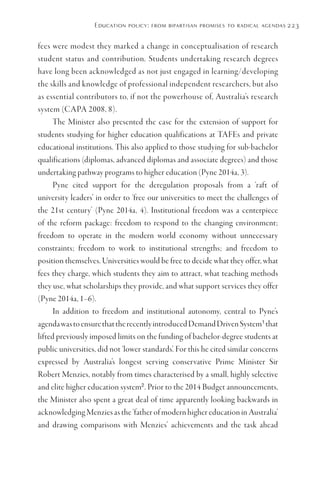 Education policy: from bipartisan promises to radical agendas 223
fees were modest they marked a change in conceptualisation of research
student status and contribution. Students undertaking research degrees
have long been acknowledged as not just engaged in learning/developing
the skills and knowledge of professional independent researchers, but also
as essential contributors to, if not the powerhouse of, Australia’s research
system (CAPA 2008, 8).
The Minister also presented the case for the extension of support for
students studying for higher education qualifications at TAFEs and private
educational institutions. This also applied to those studying for sub-bachelor
qualifications (diplomas, advanced diplomas and associate degrees) and those
undertaking pathway programs to higher education (Pyne 2014a, 3).
Pyne cited support for the deregulation proposals from a ‘raft of
university leaders’ in order to ‘free our universities to meet the challenges of
the 21st century’ (Pyne 2014a, 4). Institutional freedom was a centerpiece
of the reform package: freedom to respond to the changing environment;
freedom to operate in the modern world economy without unnecessary
constraints; freedom to work to institutional strengths; and freedom to
position themselves. Universities would be free to decide what they offer, what
fees they charge, which students they aim to attract, what teaching methods
they use, what scholarships they provide, and what support services they offer
(Pyne 2014a, 1–6).
In addition to freedom and institutional autonomy, central to Pyne’s
agendawastoensurethattherecentlyintroducedDemandDrivenSystem1
that
lifted previously imposed limits on the funding of bachelor-degree students at
public universities, did not ‘lower standards’. For this he cited similar concerns
expressed by Australia’s longest serving conservative Prime Minister Sir
Robert Menzies, notably from times characterised by a small, highly selective
and elite higher education system2
. Prior to the 2014 Budget announcements,
the Minister also spent a great deal of time apparently looking backwards in
acknowledging Menzies as the ‘father of modern higher education in Australia’
and drawing comparisons with Menzies’ achievements and the task ahead
 
