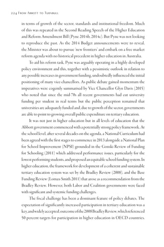 224 From Abbott to Turnbull
in terms of growth of the sector, standards and institutional freedom. Much
of this was repeated in the Second Reading Speech of the Higher Education
and Reform Amendment Bill (Pyne 2014b, 2014c). But Pyne was not looking
to reproduce the past. As the 2014 Budget announcements were to reveal,
the Minister was about to pursue ‘new frontiers’ and embark on a free market
reform agenda with no historical precedent in higher education in Australia.
To aid his reform task, Pyne was arguably operating in a highly developed
policy environment and this, together with a pessimistic outlook in relation to
any possible increases in government funding, undoubtedly influenced the initial
positioning of many vice-chancellors. As public debate gained momentum the
imperatives were cogently summarised by Vice Chancellor Glyn Davis (2015)
who noted that since the mid-70s all recent governments had cut university
funding per student in real terms but the public perception remained that
universities are adequately funded and, due to growth of the sector, governments
are able to point to growing overall public expenditure on tertiary education.
It was not just in higher education but in all levels of education that the
Abbott government commenced with a potentially strong policy framework. At
the school level, after several decades on the agenda, a National Curriculum had
been agreed with the first stages to commence in 2013 alongside a National Plan
for School Improvement (NPSI) grounded in the Gonski Review of Funding
for Schooling (2011) which addressed performance issues, particularly for the
lowestperformingstudents,andproposedanequitableschoolfundingsystem.In
higher education, the framework for development of a coherent and sustainable
tertiary education system was set by the Bradley Review (2008), and the Base
Funding Review (Lomax-Smith 2011) that arose as a recommendation from the
Bradley Review. However, both Labor and Coalition governments were faced
with significant and systemic funding challenges.
The fiscal challenge has been a dominant feature of policy debates. The
expectation of significantly increased participation in tertiary education was a
key,andwidelyaccepted,outcomeofthe2008BradleyReview,whichreferenced
50 percent targets for participation in higher education in OECD countries.
 