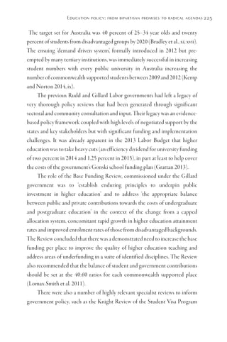Education policy: from bipartisan promises to radical agendas 225
The target set for Australia was 40 percent of 25–34 year olds and twenty
percent of students from disadvantaged groups by 2020 (Bradley et al., xi, xvii).
The ensuing ‘demand driven system’, formally introduced in 2012 but pre-
empted by many tertiary institutions, was immediately successful in increasing
student numbers with every public university in Australia increasing the
number of commonwealth supported students between 2009 and 2012 (Kemp
and Norton 2014, ix).
The previous Rudd and Gillard Labor governments had left a legacy of
very thorough policy reviews that had been generated through significant
sectoral and community consultation and input. Their legacy was an evidence-
based policy framework coupled with high levels of negotiated support by the
states and key stakeholders but with significant funding and implementation
challenges. It was already apparent in the 2013 Labor Budget that higher
education was to take heavy cuts (an efficiency dividend for university funding
of two percent in 2014 and 1.25 percent in 2015), in part at least to help cover
the costs of the government’s Gonski school funding plan (Grattan 2013).
The role of the Base Funding Review, commissioned under the Gillard
government was to ‘establish enduring principles to underpin public
investment in higher education’ and to address ‘the appropriate balance
between public and private contributions towards the costs of undergraduate
and postgraduate education’ in the context of the change from a capped
allocation system, concomitant rapid growth in higher education attainment
rates and improved enrolment rates of those from disadvantaged backgrounds.
The Review concluded that there was a demonstrated need to increase the base
funding per place to improve the quality of higher education teaching and
address areas of underfunding in a suite of identified disciplines. The Review
also recommended that the balance of student and government contributions
should be set at the 40:60 ratios for each commonwealth supported place
(Lomax-Smith et al. 2011).
There were also a number of highly relevant specialist reviews to inform
government policy, such as the Knight Review of the Student Visa Program
 