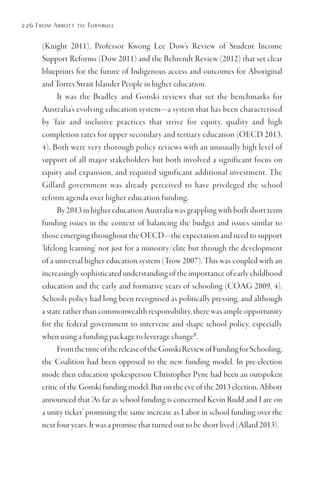 226 From Abbott to Turnbull
(Knight 2011), Professor Kwong Lee Dow’s Review of Student Income
Support Reforms (Dow 2011) and the Behrendt Review (2012) that set clear
blueprints for the future of Indigenous access and outcomes for Aboriginal
and Torres Strait Islander People in higher education.
It was the Bradley and Gonski reviews that set the benchmarks for
Australia’s evolving education system—a system that has been characterised
by ‘fair and inclusive practices that strive for equity, quality and high
completion rates for upper secondary and tertiary education (OECD 2013,
4). Both were very thorough policy reviews with an unusually high level of
support of all major stakeholders but both involved a significant focus on
equity and expansion, and required significant additional investment. The
Gillard government was already perceived to have privileged the school
reform agenda over higher education funding.
By 2013 in higher education Australia was grappling with both short term
funding issues in the context of balancing the budget and issues similar to
those emerging throughout the OECD—the expectation and need to support
‘lifelong learning’ not just for a minority/elite but through the development
of a universal higher education system (Trow 2007). This was coupled with an
increasingly sophisticated understanding of the importance of early childhood
education and the early and formative years of schooling (COAG 2009, 4).
Schools policy had long been recognised as politically pressing, and although
a state rather than commonwealth responsibility, there was ample opportunity
for the federal government to intervene and shape school policy, especially
when using a funding package to leverage change3
.
FromthetimeofthereleaseoftheGonskiReviewofFundingforSchooling,
the Coalition had been opposed to the new funding model. In pre-election
mode then education spokesperson Christopher Pyne had been an outspoken
critic of the Gonski funding model. But on the eve of the 2013 election, Abbott
announced that ‘As far as school funding is concerned Kevin Rudd and I are on
a unity ticket’ promising the same increase as Labor in school funding over the
next four years. It was a promise that turned out to be short lived (Allard 2013).
 