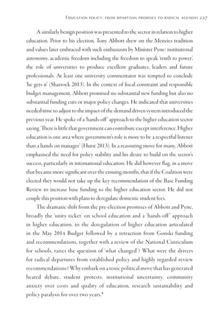 Education policy: from bipartisan promises to radical agendas 227
A similarly benign position was presented to the sector in relation to higher
education. Prior to his election, Tony Abbott drew on the Menzies tradition
and values later embraced with such enthusiasm by Minister Pyne: institutional
autonomy, academic freedom including the freedom to speak ‘truth to power’,
the role of universities to produce excellent graduates, leaders and future
professionals. At least one university commentator was tempted to conclude
‘he gets it’ (Sharrock 2013). In the context of fiscal constraint and responsible
budget management, Abbott promised no substantial new funding but also no
substantial funding cuts or major policy changes. He indicated that universities
needed time to adjust to the impact of the demand driven system introduced the
previous year. He spoke of a ‘hands-off’ approach to the higher education sector
saying‘Thereislittlethatgovernmentcancontributeexceptinterference.Higher
education is one area where government’s role is more to be a respectful listener
than a hands on manager’ (Hurst 2013). In a reassuring move for many, Abbott
emphasised the need for policy stability and his desire to build on the sector’s
success, particularly in international education. He did however flag, in a move
that became more significant over the ensuing months, that if the Coalition were
elected they would not take up the key recommendation of the Base Funding
Review to increase base funding to the higher education sector. He did not
couple this position with plans to deregulate domestic student fees.
The dramatic shift from the pre-election promises of Abbott and Pyne,
broadly the ‘unity ticket’ on school education and a ‘hands-off ’ approach
in higher education, to the deregulation of higher education articulated
in the May 2014 Budget followed by a retraction from Gonski funding
and recommendations, together with a review of the National Curriculum
for schools, raises the question of ‘what changed’? What were the drivers
for radical departures from established policy and highly regarded review
recommendations? Why embark on a toxic political move that has generated
heated debate, student protests, institutional uncertainty, community
anxiety over costs and quality of education, research sustainability and
policy paralysis for over two years.4
 