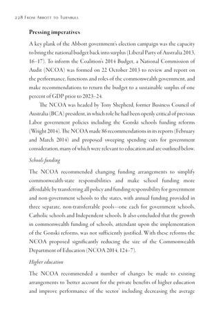 228 From Abbott to Turnbull
Pressing imperatives
A key plank of the Abbott government’s election campaign was the capacity
to bring the national budget back into surplus (Liberal Party of Australia 2013,
16–17). To inform the Coalition’s 2014 Budget, a National Commission of
Audit (NCOA) was formed on 22 October 2013 to review and report on
the performance, functions and roles of the commonwealth government, and
make recommendations to return the budget to a sustainable surplus of one
percent of GDP prior to 2023–24.
The NCOA was headed by Tony Shepherd, former Business Council of
Australia (BCA) president, in which role he had been openly critical of previous
Labor government policies including the Gonski schools funding reforms
(Wright 2014). The NCOA made 86 recommendations in its reports (February
and March 2014) and proposed sweeping spending cuts for government
consideration, many of which were relevant to education and are outlined below.
Schools funding
The NCOA recommended changing funding arrangements to simplify
commonwealth-state responsibilities and make school funding more
affordable by transferring all policy and funding responsibility for government
and non-government schools to the states, with annual funding provided in
three separate, non-transferrable pools—one each for government schools,
Catholic schools and Independent schools. It also concluded that the growth
in commonwealth funding of schools, attendant upon the implementation
of the Gonski reforms, was not sufficiently justified. With these reforms the
NCOA proposed significantly reducing the size of the Commonwealth
Department of Education (NCOA 2014, 124–7).
Higher education
The NCOA recommended a number of changes be made to existing
arrangements to ‘better account for the private benefits of higher education
and improve performance of the sector’ including decreasing the average
 