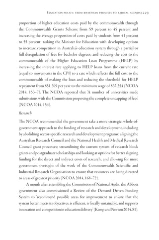 Education policy: from bipartisan promises to radical agendas229
proportion of higher education costs paid by the commonwealth through
the Commonwealth Grants Scheme from 59 percent to 45 percent and
increasing the average proportion of costs paid by students from 41 percent
to 55 percent; tasking the Minister for Education with developing options
to increase competition in Australia’s education system through a partial or
full deregulation of fees for bachelor degrees; and reducing the cost to the
commonwealth of the Higher Education Loan Programme (HELP) by
increasing the interest rate applying to HELP loans from the current rate
(equal to movements in the CPI) to a rate which reflects the full cost to the
commonwealth of making the loan and reducing the threshold for HELP
repayment from $51 309 per year to the minimum wage of $32 354 (NCOA
2014, 153–7). The NCOA reported that ‘A number of universities made
submissions with the Commission proposing the complete uncapping of fees’
(NCOA 2014, 154).
Research
The NCOA recommended the government take a more strategic, whole-of-
government approach to the funding of research and development, including
by abolishing sector-specific research and development programs; aligning the
Australian Research Council and the National Health and Medical Research
Council grant processes; streamlining the current system of research block
grants and postgraduate scholarships and looking at options for better aligning
funding for the direct and indirect costs of research; and allowing for more
government oversight of the work of the Commonwealth Scientific and
Industrial Research Organisation to ensure that resources are being directed
to areas of greatest priority (NCOA 2014, 168–72).
A month after assembling the Commission of National Audit, the Abbott
government also commissioned a Review of the Demand Driven Funding
System to ‘recommend possible areas for improvement to ensure that the
system better meets its objectives, is efficient, is fiscally sustainable, and supports
innovationandcompetitionineducationdelivery’(KempandNorton2014,81).
 