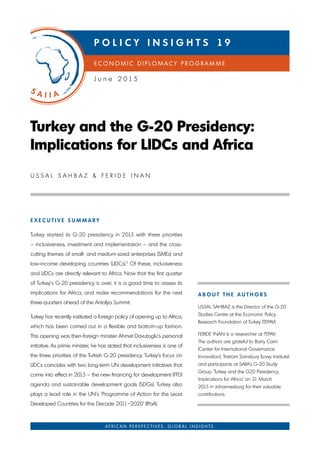 E X E C U T I V E S U M M A R Y
Turkey started its G-20 presidency in 2015 with three priorities
– inclusiveness, investment and implementation – and the cross-
cutting themes of small- and medium-sized enterprises (SMEs) and
low-income developing countries (LIDCs).1
Of these, inclusiveness
and LIDCs are directly relevant to Africa. Now that the first quarter
of Turkey’s G-20 presidency is over, it is a good time to assess its
implications for Africa, and make recommendations for the next
three-quarters ahead of the Antalya Summit.
Turkey has recently instituted a foreign policy of opening up to Africa,
which has been carried out in a flexible and bottom-up fashion.
This opening was then-foreign minister Ahmet Davutoglu’s personal
initiative. As prime minister, he has stated that inclusiveness is one of
the three priorities of the Turkish G-20 presidency. Turkey’s focus on
LIDCs coincides with two long-term UN development initiatives that
come into effect in 2015 – the new financing for development (FFD)
agenda and sustainable development goals (SDGs). Turkey also
plays a lead role in the UN’s ‘Programme of Action for the Least
Developed Countries for the Decade 2011–2020’ (IPoA).
Turkey and the G-20 Presidency:
Implications for LIDCs and Africa
U S S A L S A h b A z & F E r I D E I N A N
A f r i c A n p e r s p e c t i v e s . G l o b A l i n s i G h t s .
A b o U T T h E A U T h o R S
USSAL SAhbAz is the Director of the G-20
Studies Centre at the Economic Policy
research Foundation of Turkey (TEPAV).
FErIDE INAN is a researcher at TEPAV.
The authors are grateful to barry Carin
(Center for International Governance
Innovation), Tristram Sainsbury (Lowy Institute)
and participants at SAIIA’s G-20 Study
Group ‘Turkey and the G20 Presidency:
Implications for Africa’ on 31 March
2015 in Johannesburg for their valuable
contributions.
e c o n o M i c D i p l o M A c Y p r o G r A M M e
P o L I C Y I N S I G h T S 1 9
J u n e 2 0 1 5
 