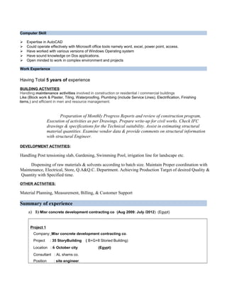 Computer Skill
 Expertise in AutoCAD
 Could operate effectively with Microsoft office tools namely word, excel, power point, access.
 Have worked with various versions of Windows Operating system
 Have sound knowledge on Dos applications.
 Open minded to work in complex environment and projects
Work Experience
Having Total 5 years of experience
BUILDING ACTIVITIES:
Handling maintenance activities involved in construction or residential / commercial buildings
Like (Block work & Plaster, Tiling, Waterproofing, Plumbing (include Service Lines), Electrification, Finishing
items,) and efficient in men and resource management.
Preparation of Monthly Progress Reports and review of construction program,
Execution of activities as per Drawings. Prepare write-up for civil works. Check IFC
drawings & specifications for the Technical suitability. Assist in estimating structural
material quantities. Examine vendor data & provide comments on structural information
with structural Engineer.
DEVELOPMENT ACTIVITIES:
Handling Post tensioning slab, Gardening, Swimming Pool, irrigation line for landscape etc.
Dispensing of raw materials & solvents according to batch size. Maintain Proper coordination with
Maintenance, Electrical, Store, Q.A&Q.C. Department. Achieving Production Target of desired Quality &
Quantity with Specified time.
OTHER ACTIVITIES:
Material Planning, Measurement, Billing, & Customer Support
Summary of experience
a) 1) Misr concrete development contracting co (Aug 2009: July /2012) (Egypt)
Project 1
Company: Misr concrete development contracting co.
Project : 35 StoryBuilding ( B+G+8 Storied Building)
Location : 6 October city (Egypt)
Consultant : AL shams co.
Position : site engineer.
 