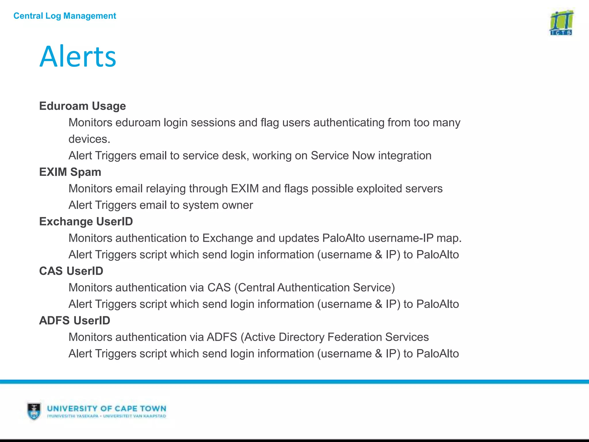 Central Log Management
Alerts
Eduroam Usage
Monitors eduroam login sessions and flag users authenticating from too many
devices.
Alert Triggers email to service desk, working on Service Now integration
EXIM Spam
Monitors email relaying through EXIM and flags possible exploited servers
Alert Triggers email to system owner
Exchange UserID
Monitors authentication to Exchange and updates PaloAlto username-IP map.
Alert Triggers script which send login information (username & IP) to PaloAlto
CAS UserID
Monitors authentication via CAS (Central Authentication Service)
Alert Triggers script which send login information (username & IP) to PaloAlto
ADFS UserID
Monitors authentication via ADFS (Active Directory Federation Services
Alert Triggers script which send login information (username & IP) to PaloAlto
 