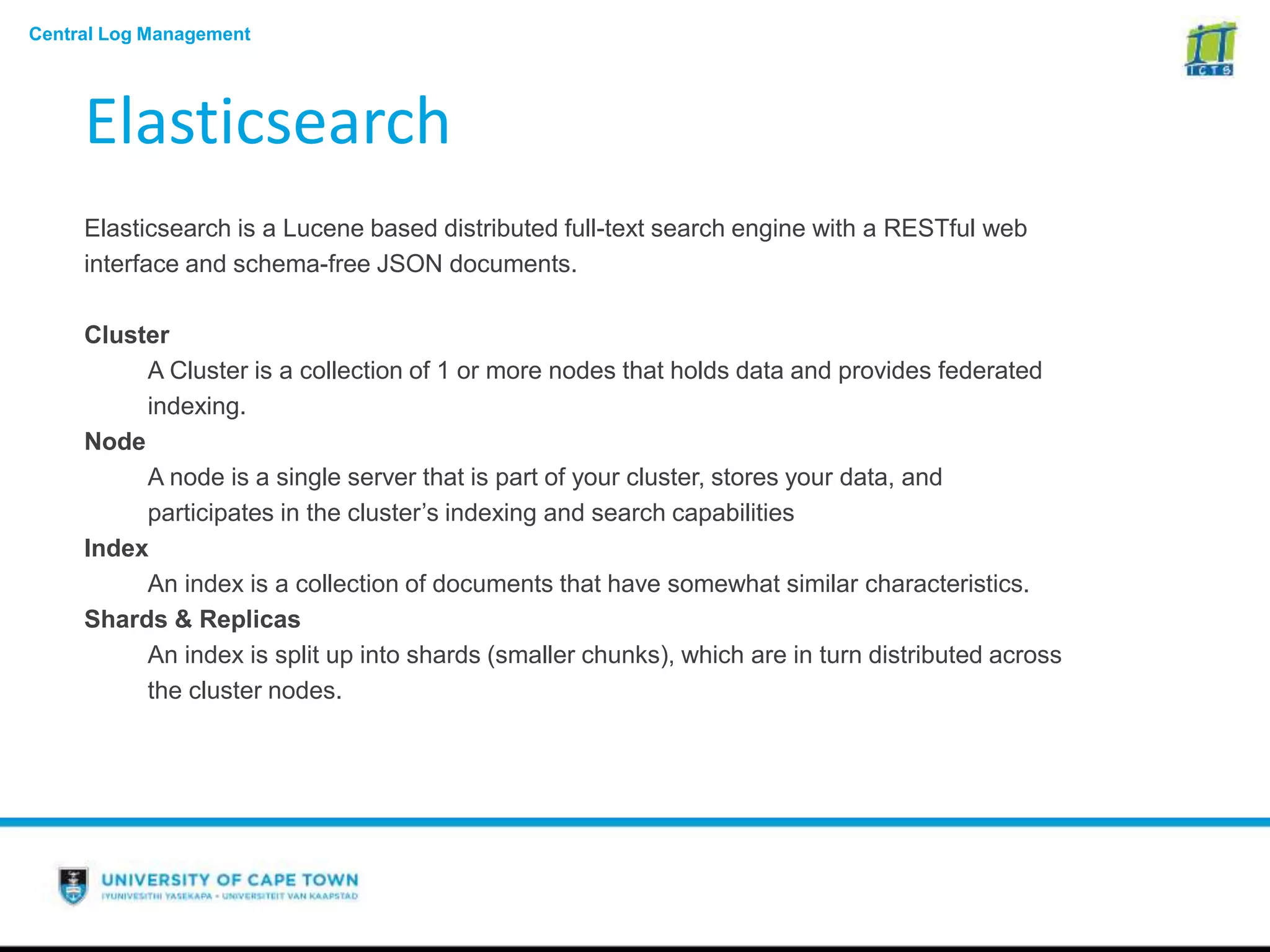 Central Log Management
Elasticsearch
Elasticsearch is a Lucene based distributed full-text search engine with a RESTful web
interface and schema-free JSON documents.
Cluster
A Cluster is a collection of 1 or more nodes that holds data and provides federated
indexing.
Node
A node is a single server that is part of your cluster, stores your data, and
participates in the cluster’s indexing and search capabilities
Index
An index is a collection of documents that have somewhat similar characteristics.
Shards & Replicas
An index is split up into shards (smaller chunks), which are in turn distributed across
the cluster nodes.
 