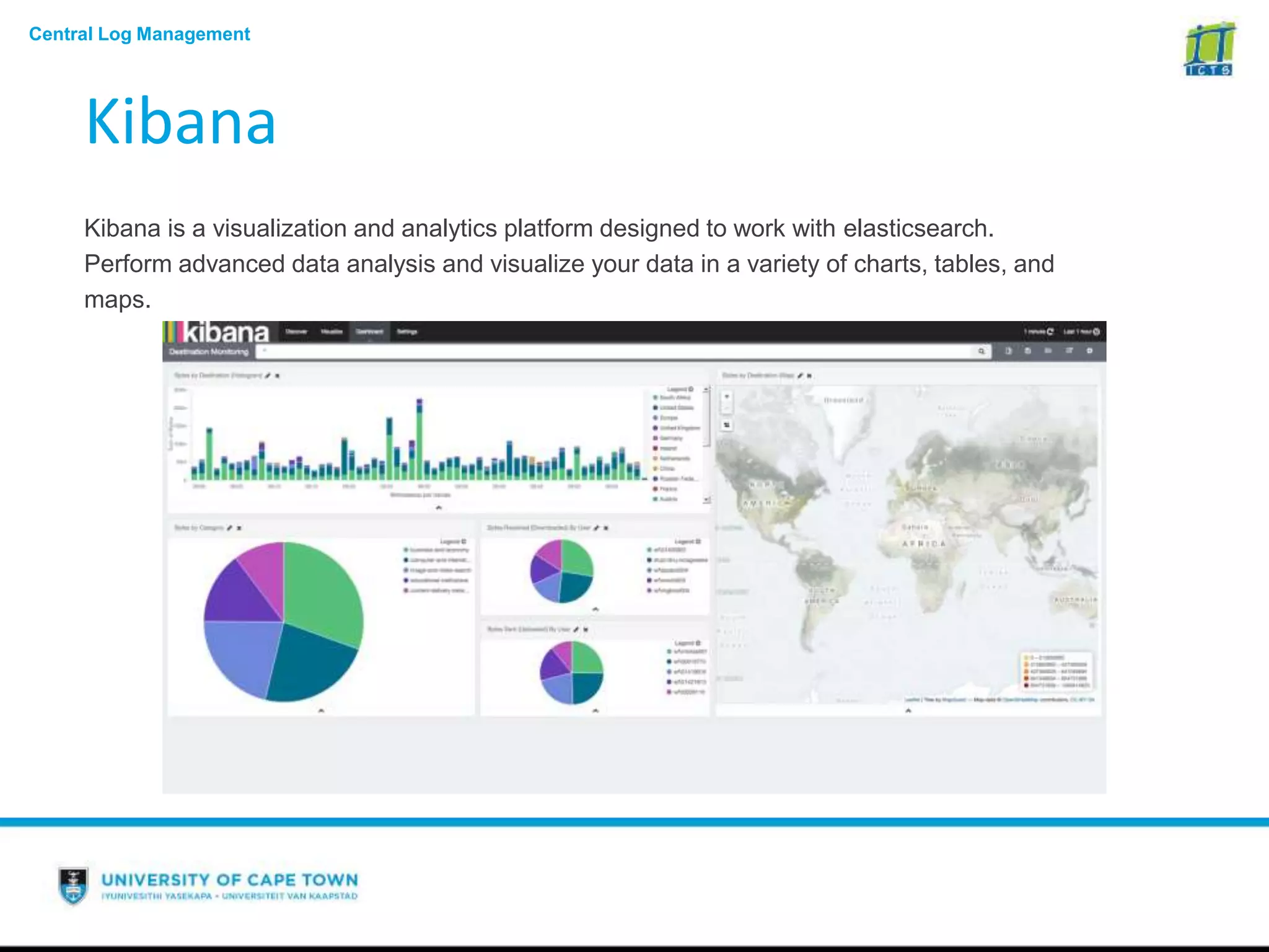 Central Log Management
Kibana
Kibana is a visualization and analytics platform designed to work with elasticsearch.
Perform advanced data analysis and visualize your data in a variety of charts, tables, and
maps.
 
