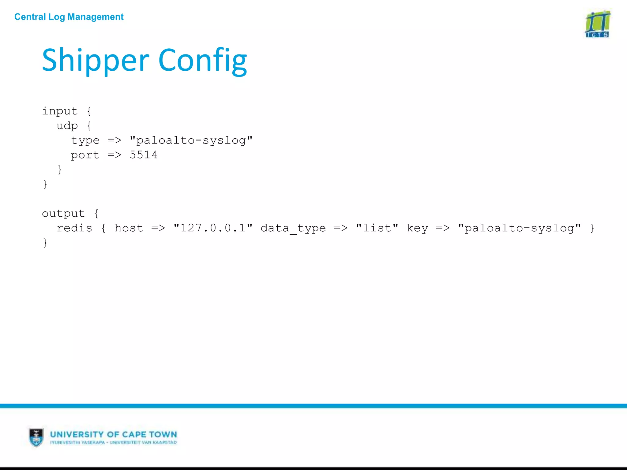 Central Log Management
Shipper Config
input {
udp {
type => "paloalto-syslog"
port => 5514
}
}
output {
redis { host => "127.0.0.1" data_type => "list" key => "paloalto-syslog" }
}
 