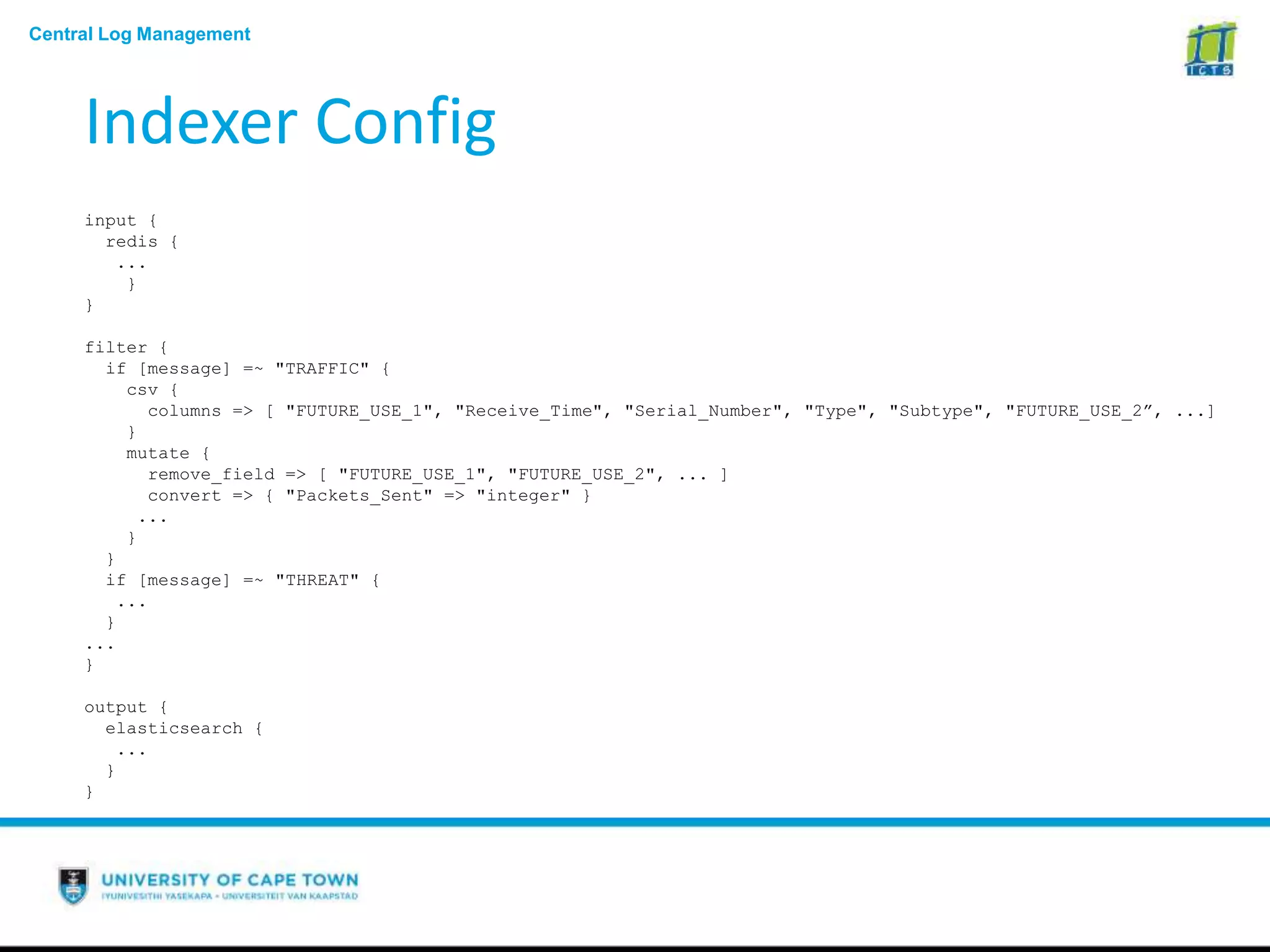 Central Log Management
Indexer Config
input {
redis {
...
}
}
filter {
if [message] =~ "TRAFFIC" {
csv {
columns => [ "FUTURE_USE_1", "Receive_Time", "Serial_Number", "Type", "Subtype", "FUTURE_USE_2”, ...]
}
mutate {
remove_field => [ "FUTURE_USE_1", "FUTURE_USE_2", ... ]
convert => { "Packets_Sent" => "integer" }
...
}
}
if [message] =~ "THREAT" {
...
}
...
}
output {
elasticsearch {
...
}
}
 