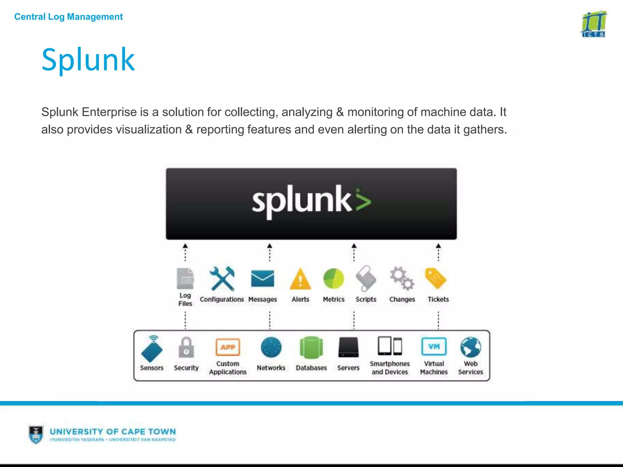 Central Log Management
Splunk
Splunk Enterprise is a solution for collecting, analyzing & monitoring of machine data. It
also provides visualization & reporting features and even alerting on the data it gathers.
 