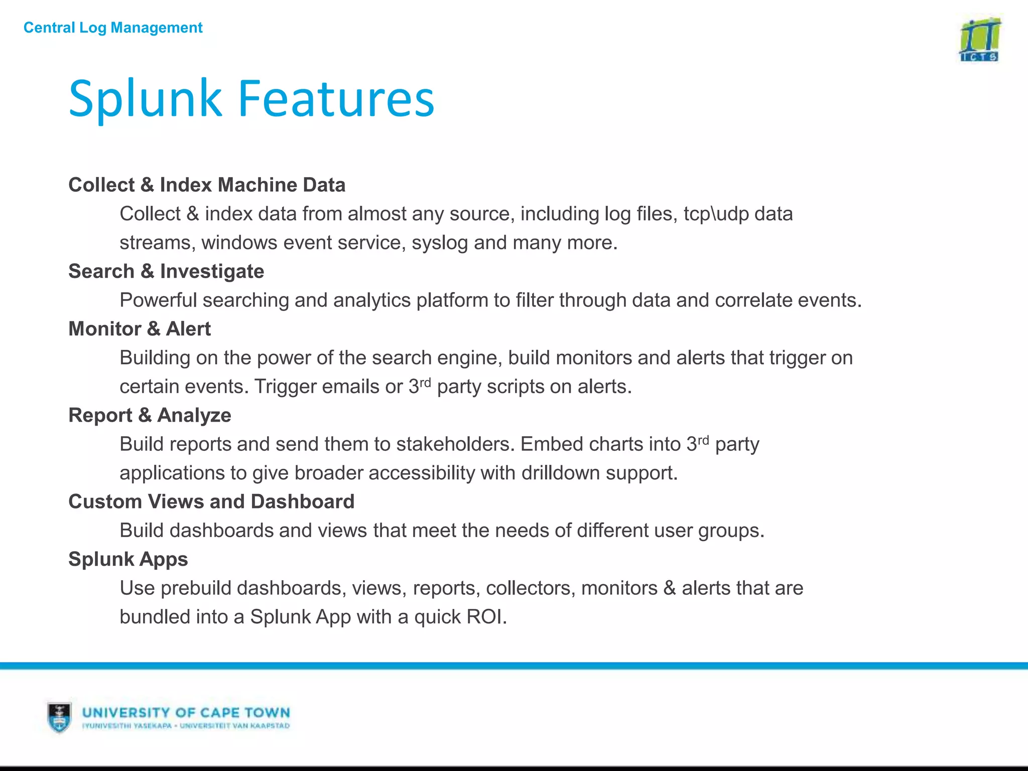 Central Log Management
Splunk Features
Collect & Index Machine Data
Collect & index data from almost any source, including log files, tcpudp data
streams, windows event service, syslog and many more.
Search & Investigate
Powerful searching and analytics platform to filter through data and correlate events.
Monitor & Alert
Building on the power of the search engine, build monitors and alerts that trigger on
certain events. Trigger emails or 3rd party scripts on alerts.
Report & Analyze
Build reports and send them to stakeholders. Embed charts into 3rd party
applications to give broader accessibility with drilldown support.
Custom Views and Dashboard
Build dashboards and views that meet the needs of different user groups.
Splunk Apps
Use prebuild dashboards, views, reports, collectors, monitors & alerts that are
bundled into a Splunk App with a quick ROI.
 